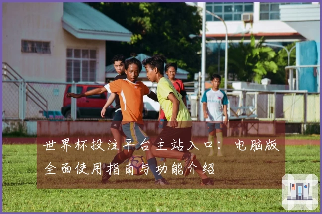 世界杯投注平台主站入口：电脑版全面使用指南与功能介绍