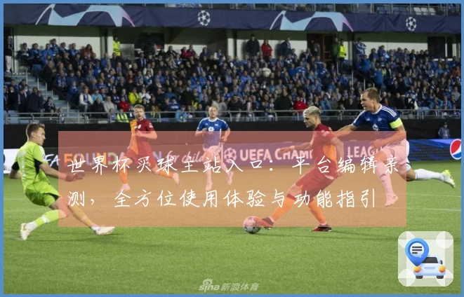 世界杯买球主站入口：平台编辑亲测，全方位使用体验与功能指引