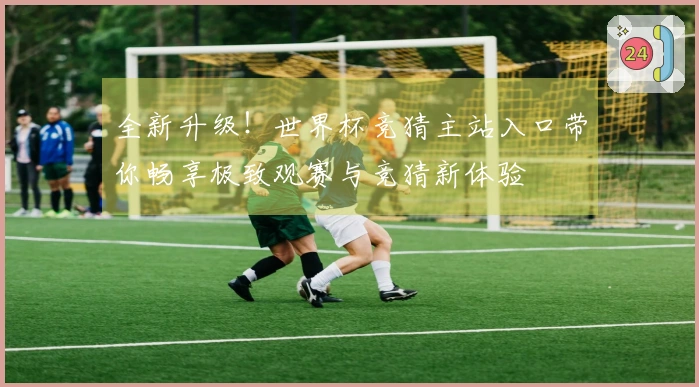 全新升级!世界杯竞猜主站入口带你畅享极致观赛与竞猜新体验