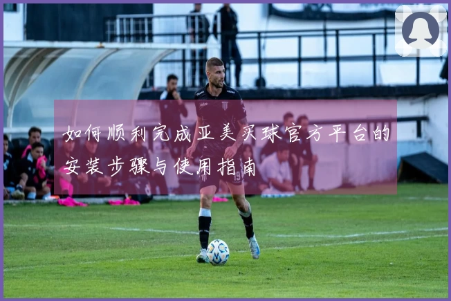 如何顺利完成亚美买球官方平台的安装步骤与使用指南