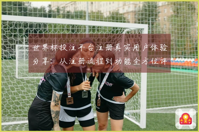 世界杯投注平台注册真实用户体验分享：从注册流程到功能全方位评测